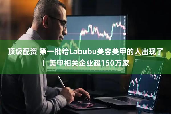 顶级配资 第一批给Labubu美容美甲的人出现了！美甲相关企业超150万家