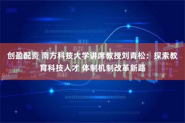 创盈配资 南方科技大学讲席教授刘青松：探索教育科技人才 体制机制改革新路