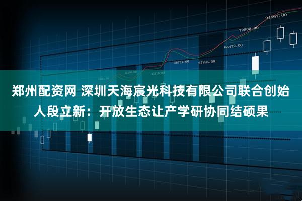郑州配资网 深圳天海宸光科技有限公司联合创始人段立新：开放生态让产学研协同结硕果