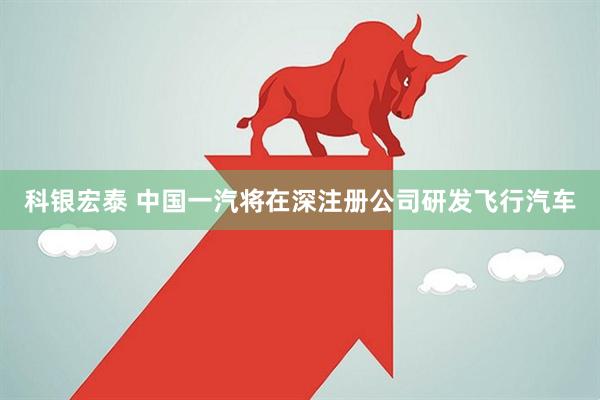 科银宏泰 中国一汽将在深注册公司研发飞行汽车