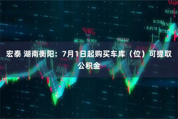 宏泰 湖南衡阳：7月1日起购买车库（位）可提取公积金