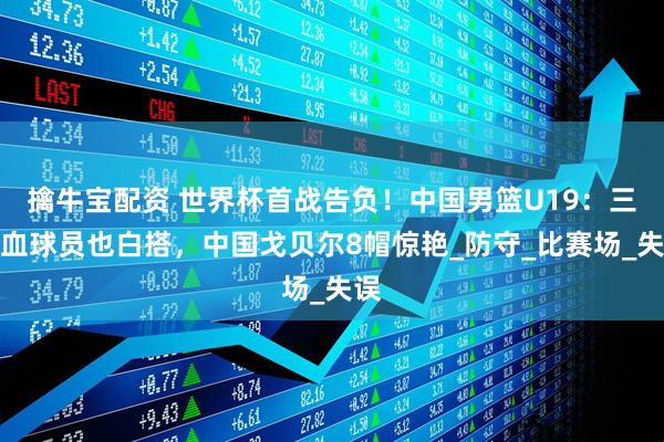 擒牛宝配资 世界杯首战告负！中国男篮U19：三混血球员也白搭，中国戈贝尔8帽惊艳_防守_比赛场_失误