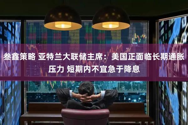 叁鑫策略 亚特兰大联储主席：美国正面临长期通胀压力 短期内不宜急于降息