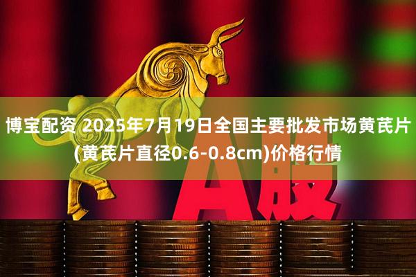 博宝配资 2025年7月19日全国主要批发市场黄芪片(黄芪片直径0.6-0.8cm)价格行情