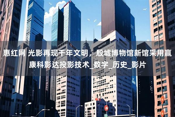 惠红网 光影再现千年文明，殷墟博物馆新馆采用赢康科影达投影技术_数字_历史_影片