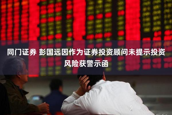 同门证券 彭国远因作为证券投资顾问未提示投资风险获警示函