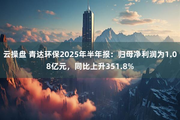 云操盘 青达环保2025年半年报：归母净利润为1.08亿元，同比上升351.8%