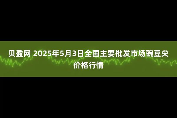 贝盈网 2025年5月3日全国主要批发市场豌豆尖价格行情