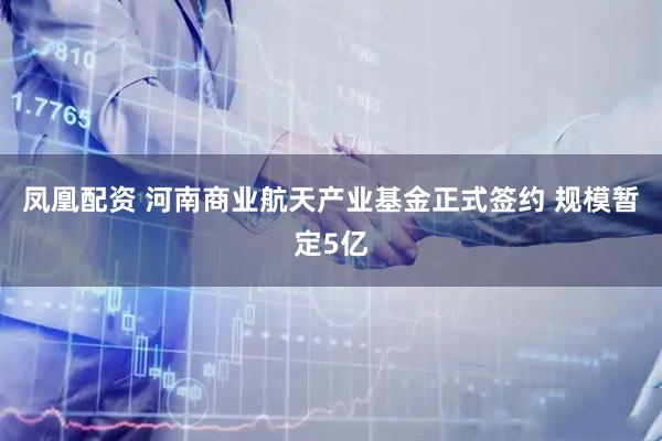 凤凰配资 河南商业航天产业基金正式签约 规模暂定5亿