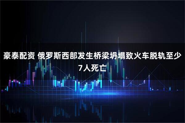 豪泰配资 俄罗斯西部发生桥梁坍塌致火车脱轨至少7人死亡