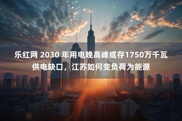 乐红网 2030 年用电晚高峰或存1750万千瓦供电缺口，江苏如何变负荷为能源