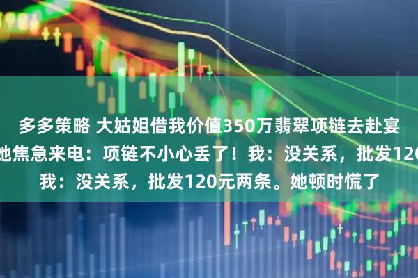 多多策略 大姑姐借我价值350万翡翠项链去赴宴，我提前换了仿品。她焦急来电：项链不小心丢了！我：没关系，批发120元两条。她顿时慌了