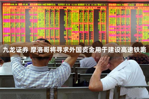 九龙证券 摩洛哥将寻求外国资金用于建设高速铁路